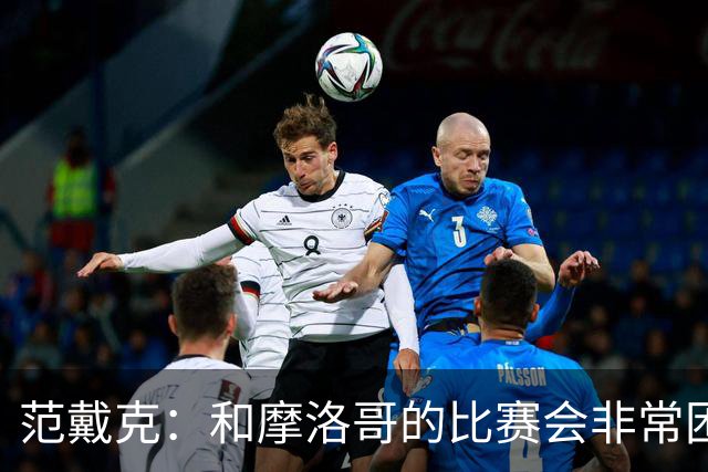 范戴克：和摩洛哥的比赛会非常困难，我们的防守肯定会改善